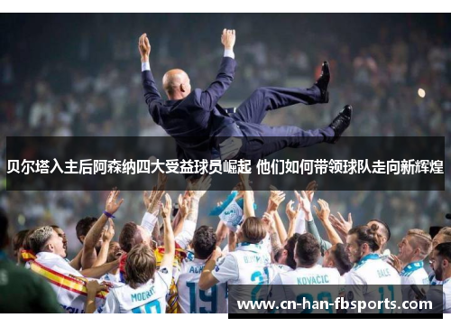 贝尔塔入主后阿森纳四大受益球员崛起 他们如何带领球队走向新辉煌