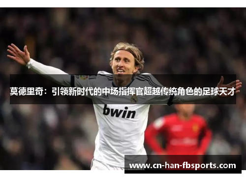 莫德里奇：引领新时代的中场指挥官超越传统角色的足球天才