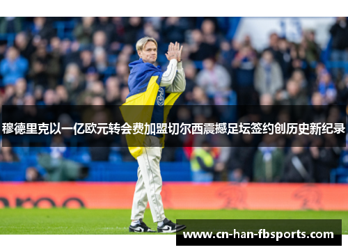 穆德里克以一亿欧元转会费加盟切尔西震撼足坛签约创历史新纪录