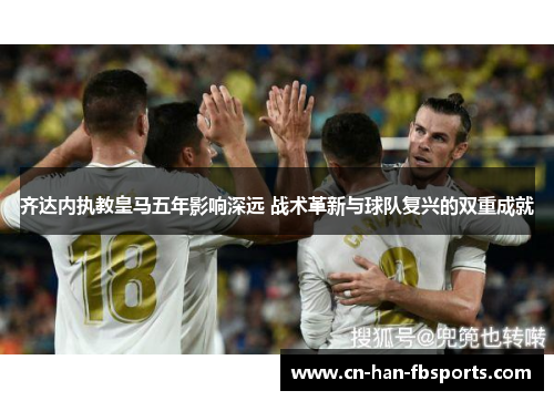 齐达内执教皇马五年影响深远 战术革新与球队复兴的双重成就