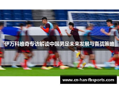 伊万科维奇专访解读中国男足未来发展与备战策略 伊万科维奇专访解读中国男足未来发展与备战策略